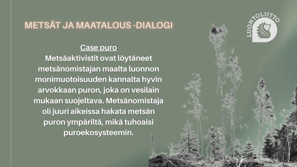 Kuvakaappaus Powerpoint-diasta, jossa otsikkona Metsät ja maatalous -dialogi, case Puro. Tekstinä tapauksen esittely: Metsäaktivistit ovat löytäneet metsänomistajan maalta luonnon monimuotoisuuden kannalta hyvin arvokkaan puron, joka on vesilain mukaan suojeltava. Metsänomistaja oli juuri aikeissa hakata metsän puron ympäriltä, mikä tuhoaisi puroekosysteemin.
